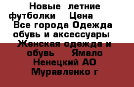 Новые, летние футболки  › Цена ­ 500 - Все города Одежда, обувь и аксессуары » Женская одежда и обувь   . Ямало-Ненецкий АО,Муравленко г.